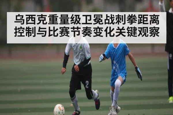 乌西克重量级卫冕战刺拳距离控制与比赛节奏变化关键观察